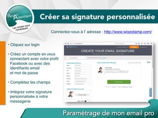 • Cliquez sur login
• Créez un compte en vous
connectant avec votre proﬁl
Facebook ou avec des
identiﬁants email
et mot de passe
• Complétez les champs
• Intégrez votre signature
personnalisée à votre
messagerie
Connectez-vous à l’adresse : http://www.wisestamp.com/
Créer sa signature personnalisée
 