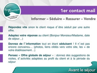 1er contact mail
Informer – Séduire – Rassurer – Vendre
Répondez vite sinon le client risque d’être séduit par une autre
offre.
Adaptez votre réponse au client (Bonjour Monsieur/Madame, date
de séjour…)
Donnez de l’information tout en étant séduisant ! Il n’est pas
encore convaincu… (photos, liens ciblés vers votre site, les + de
votre établissement…)
Pensez « Offre globale de séjour » : donnez des suggestions de
visites, d’activités adaptées au proﬁl du client et à la période du
séjour
 