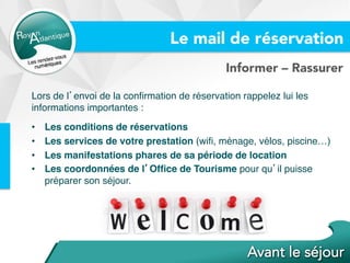 Informer – Rassurer
Lors de l’envoi de la conﬁrmation de réservation rappelez lui les
informations importantes :
•  Les conditions de réservations
•  Les services de votre prestation (wiﬁ, ménage, vélos, piscine…)
•  Les manifestations phares de sa période de location
•  Les coordonnées de l’Ofﬁce de Tourisme pour qu’il puisse
préparer son séjour.
Le mail de réservation
 
