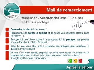 Mail de remerciement
Remercier - Susciter des avis - Fidéliser
Inciter au partage
Remerciez le client de sa venue !
Proposez-lui de garder le contact et de suivre vos actualités (blogs, page
Facebook…)
Envoyez-lui une photo souvenir et proposez lui de partager ses propres
photos (Facebook, Flickr, Pinterest, …)
Dites lui que vous êtes prêt à entendre ses critiques pour améliorer la
qualité de votre accueil.
Si tout s’est bien passé, proposez lui de le faire savoir en déposant un
commentaire sur un site d’avis client dont vous maitrisez la ﬁche !
(Google My Business, TripAdvisor, …)
 