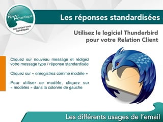Cliquez sur nouveau message et rédigez
votre message type / réponse standardisée
Cliquez sur « enregistrez comme modèle »
Pour utiliser ce modèle, cliquez sur
« modèles » dans la colonne de gauche
Utilisez le logiciel Thunderbird
pour votre Relation Client
Les réponses standardisées
 