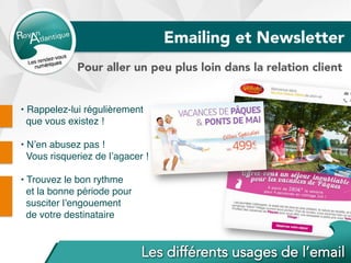 Emailing et Newsletter
Pour aller un peu plus loin dans la relation client
• Rappelez-lui régulièrement
que vous existez !
• N’en abusez pas !
Vous risqueriez de l’agacer !
• Trouvez le bon rythme
et la bonne période pour
susciter l’engouement
de votre destinataire
 