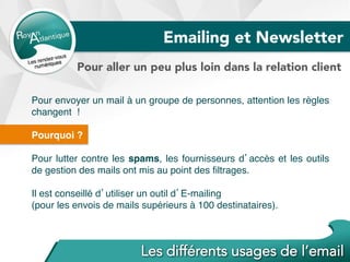 Pour envoyer un mail à un groupe de personnes, attention les règles
changent !
Pourquoi ?
Pour lutter contre les spams, les fournisseurs d’accès et les outils
de gestion des mails ont mis au point des ﬁltrages.
Il est conseillé d’utiliser un outil d’E-mailing
(pour les envois de mails supérieurs à 100 destinataires).
Emailing et Newsletter
Pour aller un peu plus loin dans la relation client
 