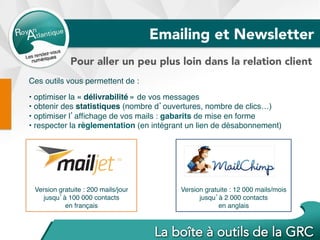 Version gratuite : 12 000 mails/mois
jusqu’à 2 000 contacts
en anglais
Ces outils vous permettent de :
• optimiser la « délivrabilité » de vos messages
• obtenir des statistiques (nombre d’ouvertures, nombre de clics…)
• optimiser l’afﬁchage de vos mails : gabarits de mise en forme
• respecter la règlementation (en intégrant un lien de désabonnement)
Version gratuite : 200 mails/jour
jusqu’à 100 000 contacts
en français
Emailing et Newsletter
Pour aller un peu plus loin dans la relation client
 