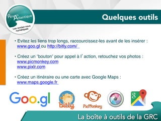 • Evitez les liens trop longs, raccourcissez-les avant de les insérer :
www.goo.gl ou http://bitly.com/
• Créez un ʺboutonʺ pour appel à l’action, retouchez vos photos :
www.picmonkey.com
www.pixlr.com
• Créez un itinéraire ou une carte avec Google Maps :
www.maps.google.fr
Quelques outils
 