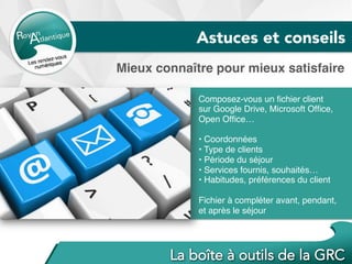 Mieux connaître pour mieux satisfaire
Composez-vous un ﬁchier client
sur Google Drive, Microsoft Ofﬁce,
Open Ofﬁce…
• Coordonnées
• Type de clients
• Période du séjour
• Services fournis, souhaités…
• Habitudes, préférences du client
Fichier à compléter avant, pendant,
et après le séjour
Astuces et conseils
 