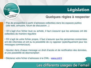 Quelques règles à respecter
• Pas de prospection à partir d’adresses collectées dans les espaces publics
(site web, annuaire, forum de discussion...)
•  S’il s’agit d’un ﬁchier loué ou acheté, il faut s’assurer que les adresses ont été
collectées de manière régulière
•  S’il s’agit de votre ﬁchier propre, il faut s’assurer que les personnes concernées
ont été informées et ont eu la possibilité de s’y opposer (spéciﬁquement pour les
messages commerciaux).
•  Ajoutez dans chaque message un droit d’accès et de rectiﬁcation des données,
et une possibilité de désinscription
• Déclarez votre ﬁchier d’adresses à la CNIL - www.cnil.fr
Législation
 