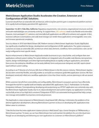 MetricStream                                                                                           Press Release



MetricStream Application Studio Accelerates the Creation, Extension and
Configuration of GRC Solutions
Customers benefit from an extensible GRC architecture, while ecosystem partners gain a comprehensive platform and tool-
kit to rapidly build and deploy specialized GRC applications

September 14, 2011 | Palo Alto, California: Regulatory requirements, risk scenarios, organizational structures and risk
and audit methodologies are constantly evolving. To support them, GRC software needs to be flexible and extensible.
However, most packaged GRC solutions and internally built applications are difficult to enhance and upgrade. In fact,
excessive software customizations and code-level changes can render these applications unmanageable, raise costs,
and increase operational complexity.

Since its release in 2010 with MetricStream GRC Platform version 6, MetricStream Application Studio (AppStudio)
has significantly simplified the design, development and configuration of GRC applications. The system empowers
customers to create an extensible GRC architecture where data elements, workflows, forms and business rules can be
easily configured to meet specific needs.

Recent enhancements to MetricStream AppStudio enable businesses to go a step further, and configure their own
applications without custom coding. The system delivers an integrated suite of reusable code libraries, best practices,
reports, design methodologies and other high level building blocks to rapidly configure applications, and extend
them across the enterprise. Workflows can be easily defined, forms and processes designed, and GRC reports devel-
oped without custom coding.

According to an IT Director of a Fortune 500 client of MetricStream in the life sciences industry, “MetricStream AppStu-
dio has been extremely flexible, and a big enabler as we build our enterprise-grade Web application services. We have
developed, tested and rolled out a workflow application in less than three months, and are planning to roll out several
more.”

While customers benefit from extensibility and configurability, MetricStream’s ecosystem partners have effectively
leveraged the tool-kit to rapidly build and deploy specialized GRC applications. Says C. Padmanaban, Co-founder,
Entegration Software, “Conceptualizing, developing and productizing our ATTEST application was extremely easy with
the MetricStream Application Studio. Due to its robust development and runtime engine, our application is running
successfully at two of our high tech customers.”Entegration ATTEST is an automated testing portal that helps compa-
nies manage and establish true business continuity processes.

The AppStudio is a key component of MetricStream’s cloud-based GRC offerings. It eliminates the problems of tra-
ditional application development, allowing MetricStream’s partners to focus on developing GRC applications that
deliver value to customers.

“I like the fact that the entire application creation process is Web-based,” says a Senior Designer at TBDNetworks, a
MetricStream partner. “It means we can have MetricStream host and maintain the platform for us in the cloud even
though we are developing and delivering our own applications to customers on MetricStream’s platform.”
 