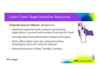 #RSAC
Cyber Crime Target Selection: Resources
Corporate Account Takeover: Background
• Advanced credential theft malware compromises 
organizations’ accounts with variety of services for fraud
• Leverage advanced authentication bypass techniques
• Tactic offers higher value per compromise than 
stereotypical consumer account takeover
• Potential examples: Dridex, TrickBot, GozNym…
 