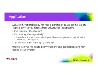 #RSAC
Application
 Evaluate threat probability for your organization based on the factors 
shaping adversaries’ targets from adversaries’ perspective
 What significant threats exist?
 Who are they affecting and why?
 Particularly, who are  threats affecting outside where organizations typically look –
“my sector,” “my region”?
 How much does the “why” apply to me also?
 Assume internal risk‐related conversations and decision‐making may 
require initial level set
 