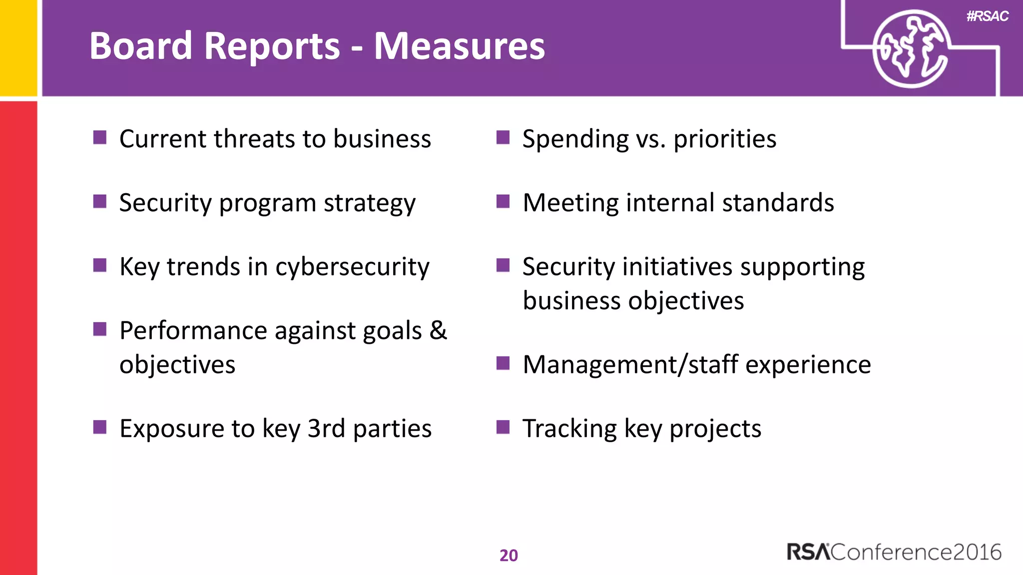 #RSAC
Board Reports - Measures
20
Current threats to business
Security program strategy
Key trends in cybersecurity
Performance against goals &
objectives
Exposure to key 3rd parties
Spending vs. priorities
Meeting internal standards
Security initiatives supporting
business objectives
Management/staff experience
Tracking key projects
 