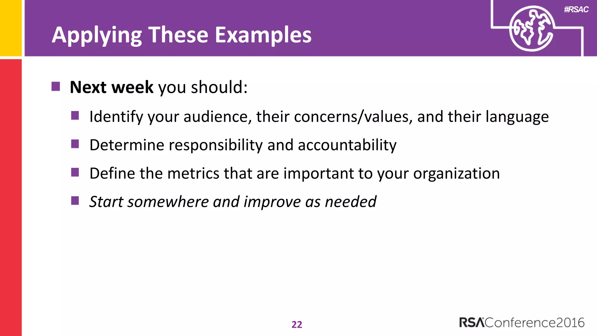 #RSAC
22
Next week you should:
Identify your audience, their concerns/values, and their language
Determine responsibility and accountability
Define the metrics that are important to your organization
Start somewhere and improve as needed
Applying These Examples
 