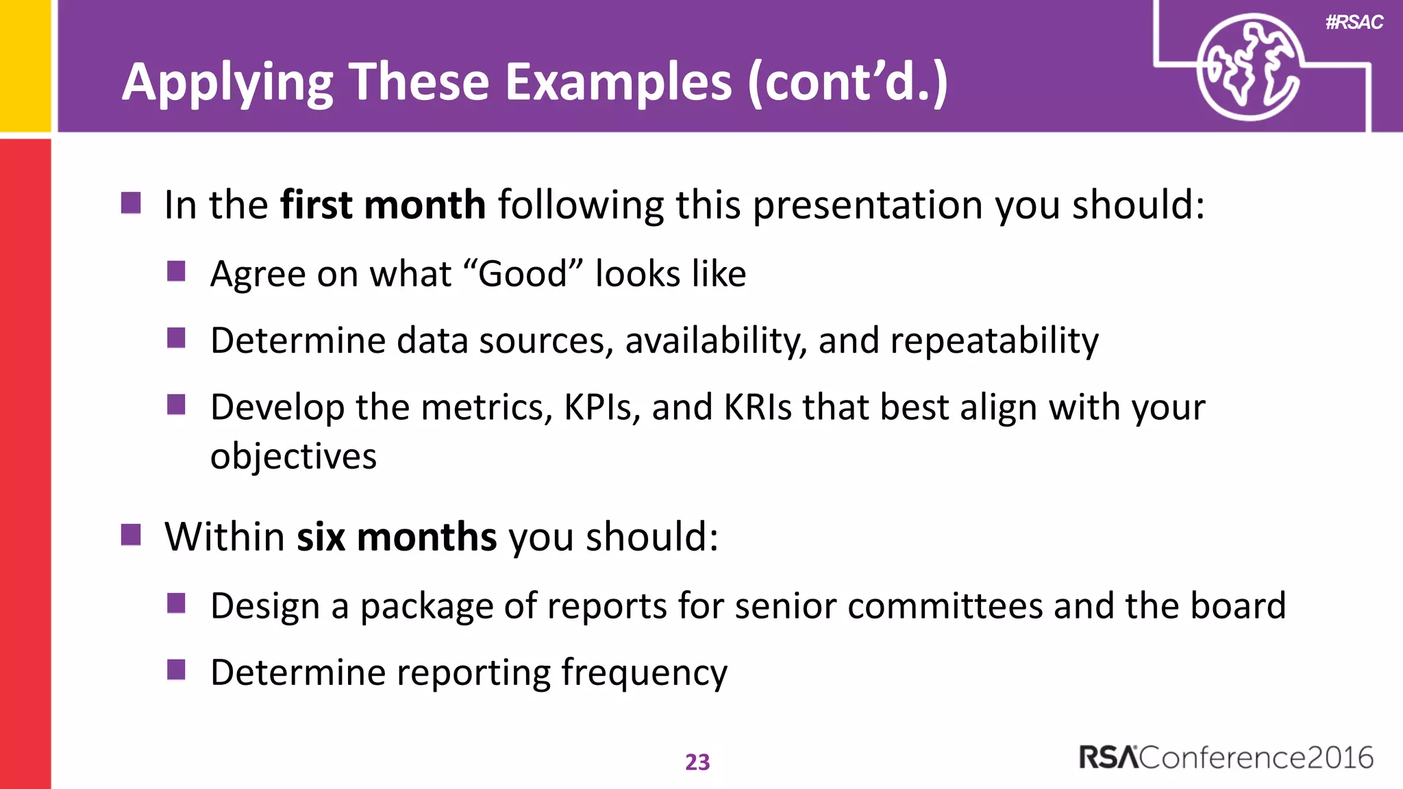 #RSAC
23
In the first month following this presentation you should:
Agree on what “Good” looks like
Determine data sources, availability, and repeatability
Develop the metrics, KPIs, and KRIs that best align with your
objectives
Within six months you should:
Design a package of reports for senior committees and the board
Determine reporting frequency
Applying These Examples (cont’d.)
 