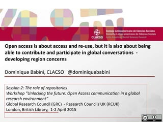 d
Open access is about access and re-use, but it is also about being
able to contribute and participate in global conversations -
developing region concerns
Dominique Babini, CLACSO @dominiquebabini
Session 2: The role of repositories
Workshop “Unlocking the future: Open Access communication in a global
research environment”
Global Research Council (GRC) - Research Councils UK (RCUK)
London, British Library, 1-2 April 2015
 
