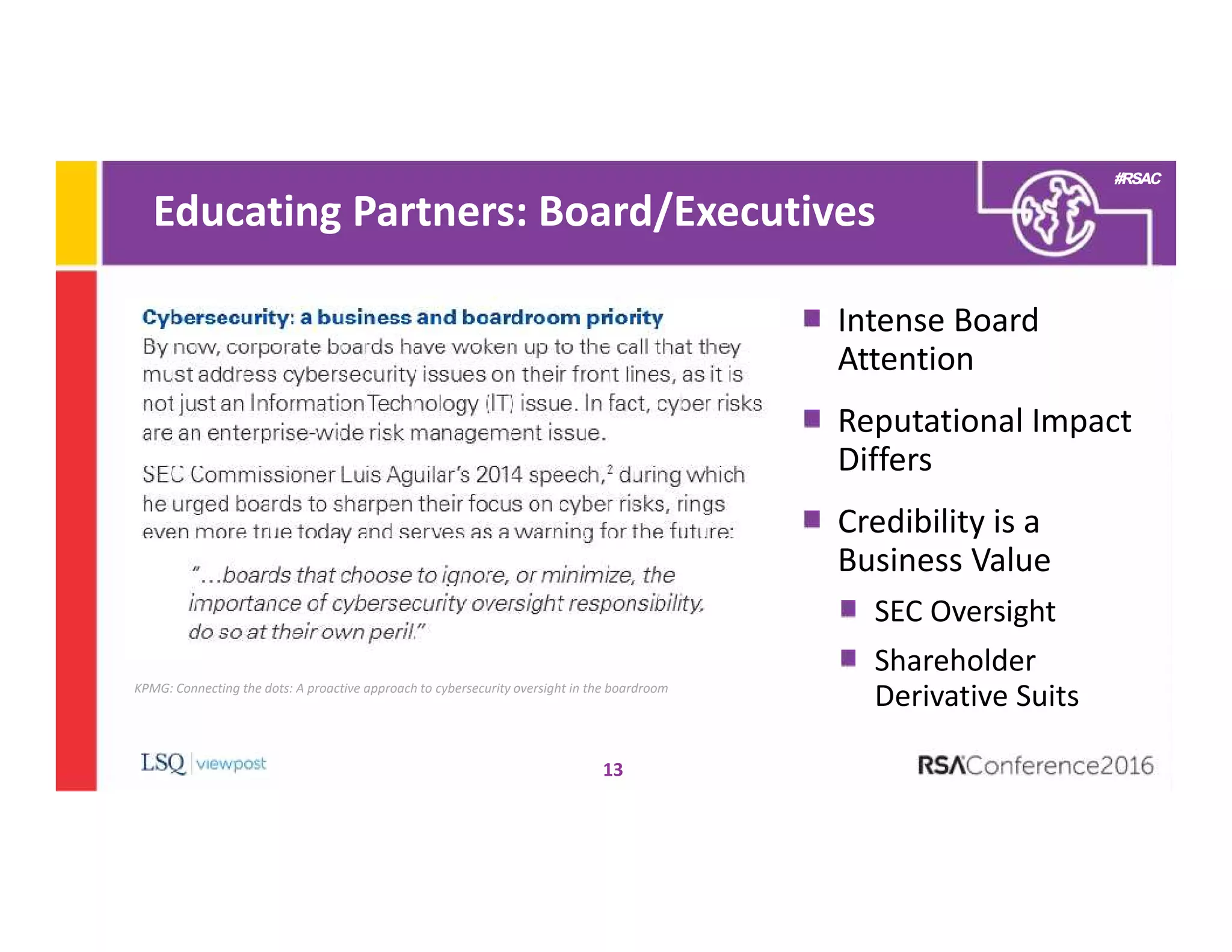 #RSAC
Educating Partners: Board/Executives
13
Intense Board
Attention
Reputational Impact
Differs
Credibility is a
Business Value
SEC Oversight
Shareholder
Derivative SuitsKPMG: Connecting the dots: A proactive approach to cybersecurity oversight in the boardroom
 