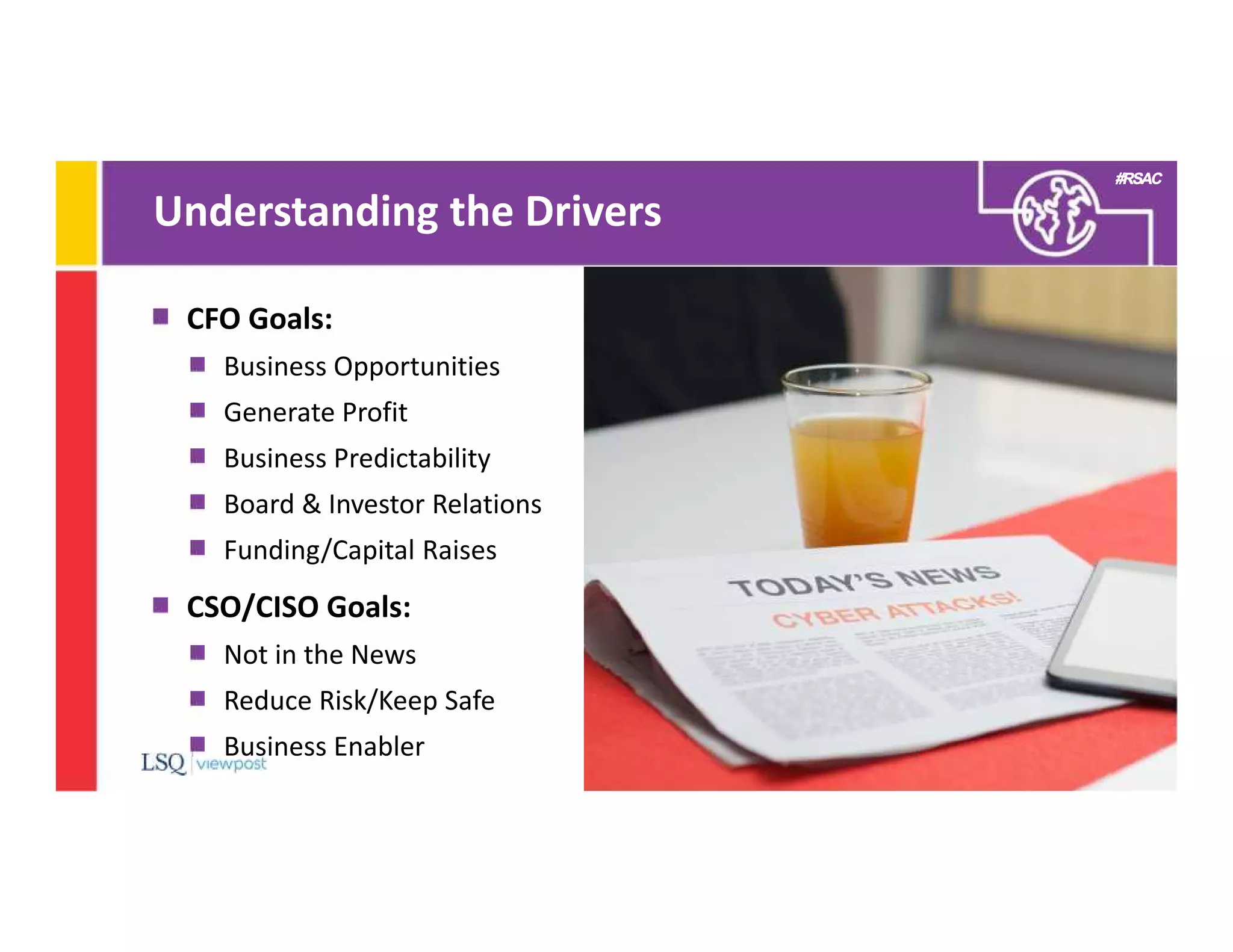#RSAC
Understanding the Drivers
7
CFO Goals:
Business Opportunities
Generate Profit
Business Predictability
Board & Investor Relations
Funding/Capital Raises
CSO/CISO Goals:
Not in the News
Reduce Risk/Keep Safe
Business Enabler
 