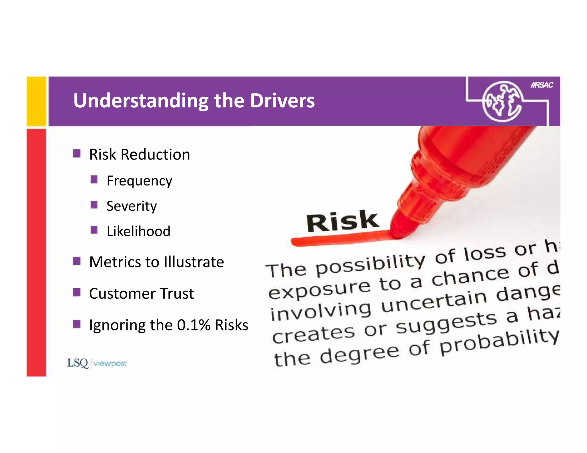 #RSAC
Understanding the Drivers
9
Risk Reduction
Frequency
Severity
Likelihood
Metrics to Illustrate
Customer Trust
Ignoring the 0.1% Risks
 