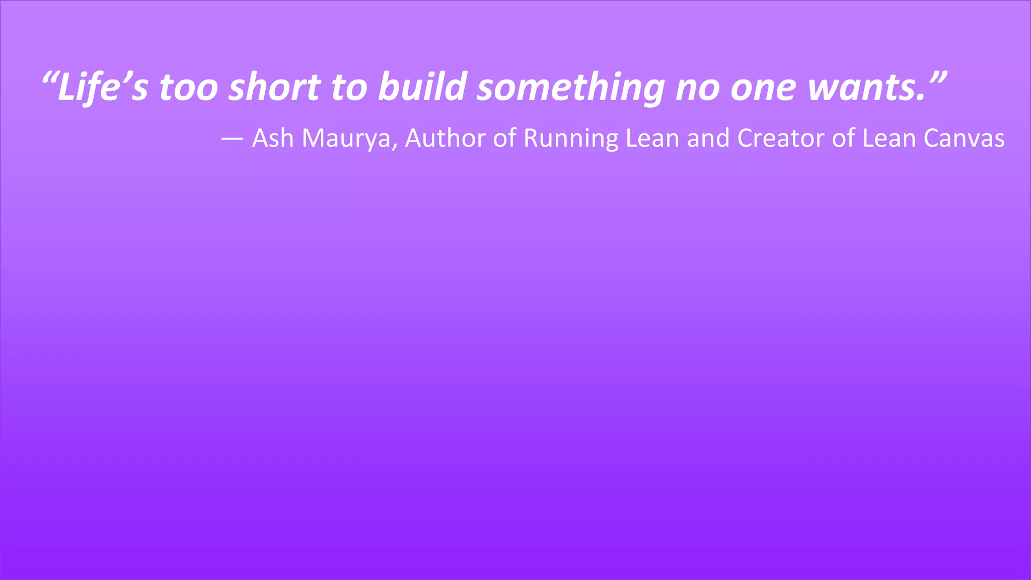 “Life’s too short to build something no one wants.”
― Ash Maurya, Author of Running Lean and Creator of Lean Canvas
 