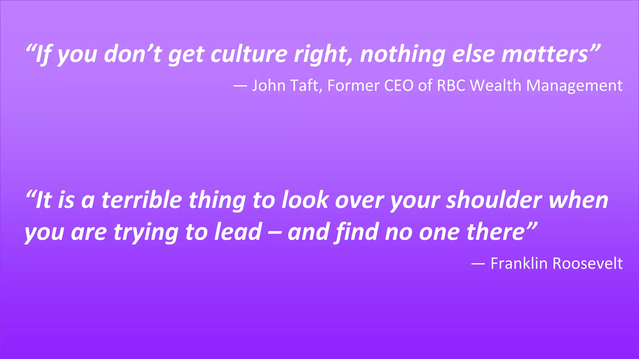 “If you don’t get culture right, nothing else matters”
― John Taft, Former CEO of RBC Wealth Management
“It is a terrible thing to look over your shoulder when
you are trying to lead – and find no one there”
― Franklin Roosevelt
 