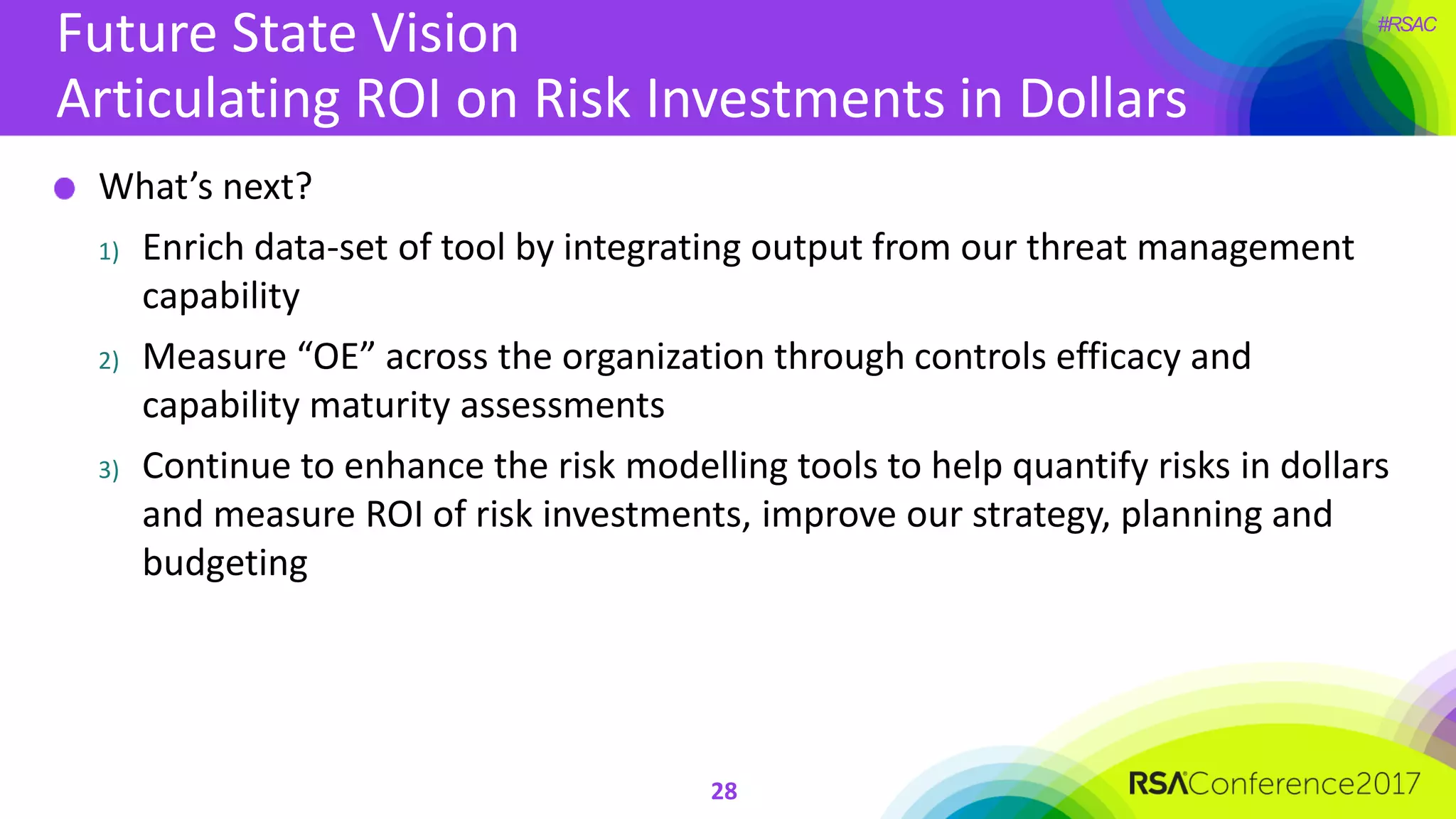 #RSAC
Future State Vision
Articulating ROI on Risk Investments in Dollars
28
What’s next?
1) Enrich data-set of tool by integrating output from our threat management
capability
2) Measure “OE” across the organization through controls efficacy and
capability maturity assessments
3) Continue to enhance the risk modelling tools to help quantify risks in dollars
and measure ROI of risk investments, improve our strategy, planning and
budgeting
 