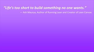 “Life’s too short to build something no one wants.”
― Ash Maurya, Author of Running Lean and Creator of Lean Canvas
 