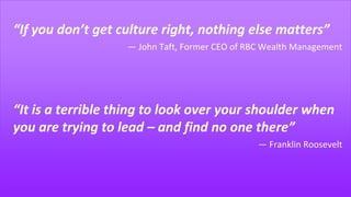 “If you don’t get culture right, nothing else matters”
― John Taft, Former CEO of RBC Wealth Management
“It is a terrible thing to look over your shoulder when
you are trying to lead – and find no one there”
― Franklin Roosevelt
 