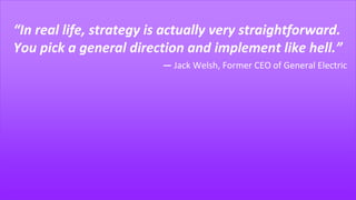 “In real life, strategy is actually very straightforward.
You pick a general direction and implement like hell.”
― Jack Welsh, Former CEO of General Electric
 