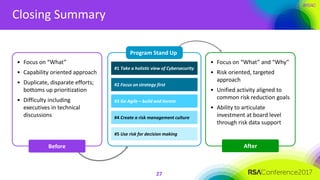 #RSAC
Closing Summary
27
Before
Program Stand Up
#1 Take a holistic view of Cybersecurity
#2 Focus on strategy first
#3 Go Agile – build and iterate
#4 Create a risk management culture
#5 Use risk for decision making
• Focus on “What”
• Capability oriented approach
• Duplicate, disparate efforts;
bottoms up prioritization
• Difficulty including
executives in technical
discussions
• Focus on “What” and “Why”
• Risk oriented, targeted
approach
• Unified activity aligned to
common risk reduction goals
• Ability to articulate
investment at board level
through risk data support
After
 