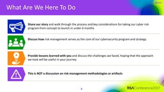 #RSAC
What Are We Here To Do
4
Share our story and walk through the process and key considerations for taking our cyber risk
program from concept to launch in under 6 months
Discuss how risk management serves as the core of our cybersecurity program and strategy
Provide lessons learned with you and discuss the challenges we faced, hoping that the approach
we took will be useful in your journey
This is NOT a discussion on risk management methodologies or artifacts
 