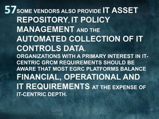 SOME VENDORS ALSO PROVIDE IT

ASSET

REPOSITORY, IT POLICY
MANAGEMENT AND THE
AUTOMATED COLLECTION OF IT
CONTROLS DATA.
ORGANIZATIONS WITH A PRIMARY INTEREST IN ITCENTRIC GRCM REQUIREMENTS SHOULD BE
AWARE THAT MOST EGRC PLATFORMS BALANCE

FINANCIAL, OPERATIONAL AND
IT REQUIREMENTS AT THE EXPENSE OF
IT-CENTRIC DEPTH.

 