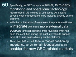 • Specifically, as GRC adapts to social,

third-party
monitoring and operational technology

requirements, the volume of use cases will expand
beyond what is reasonable to be included directly on the
platform.
• With the proliferation of use cases, the platform will need
to integrate with many more

external data

sources and applications, thus reversing what has
been the evolution during the past six years to support
most GRC use cases directly on the platform.
• Thus, the platform will fade in market positioning
importance, but will remain foundational as an

enabler for new GRC-related markets.

 