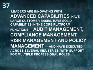 LEADERS ARE INNOVATING WITH

ADVANCED CAPABILITIES, HAVE
LARGE CUSTOMER BASES, HAVE SOLID
CAPABILITIES IN THE CORE PLATFORM
FUNCTIONS — AUDIT

MANAGEMENT,
COMPLIANCE MANAGEMENT,
RISK MANAGEMENT AND POLICY
MANAGEMENT — AND HAVE EXECUTED
ACROSS SEVERAL INDUSTRIES, WITH SUPPORT
FOR MULTIPLE PROFESSIONAL ROLES.

 