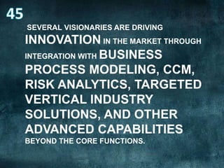 SEVERAL VISIONARIES ARE DRIVING

INNOVATION IN THE MARKET THROUGH
INTEGRATION WITH BUSINESS
PROCESS MODELING, CCM,
RISK ANALYTICS, TARGETED
VERTICAL INDUSTRY
SOLUTIONS, AND OTHER
ADVANCED CAPABILITIES
BEYOND THE CORE FUNCTIONS.

 