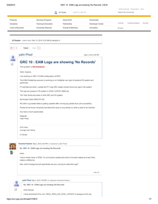 5/20/2015 GRC 10 : EAM Logs are showing 'No Records' | SCN
https://scn.sap.com/thread/3170615 1/7
Getting Started Newsletters Store   
Products Services & Support About SCN Downloads
Industries Training & Education Partnership Developer Center
Lines of Business University Alliances Events & Webinars Innovation
Log On Join UsHi, Guest Search the Community
Activity Communications Actions
Browse
0 Tweet 0
22 Replies  Latest reply: Dec 15, 2014 3:32 AM by deepak m  
0Like
6725 Views
Average User Rating
(0 ratings)
GRC 10 : EAM Logs are showing 'No Records'
This question is Not Answered.
Hello  Experts,
 
I am working on GRC 10 EAM configuration at SP07.
 
The EAM Firefighting scenario is working on ie.Firefighter can login to backend R3 system and
performed
 
FF activities but when i update the FF Logs GRC system doesnt show any logs in the system.
 
The logs are present in R3 system in STAD, CDPOS, SM20 etc.
 
The TIme Zones are same in both GRC and R3 system.
 
But Except Table GRACFFLOG.
 
NO other Log related table is getting updated after running log update Sync job successfully.
 
Please let me know if anybody has faced this issue or any advise on what is need to be checked.
 
Any help is much appreciated.
 
Regards,
Yatin Phad
yatin Phad May 3, 2012 2:48 PM
Re: GRC 10 : EAM Logs are showing 'No Records'
Hello,
 
I had a similar issue in SP06. Try running the update jobs every 5 minutes instead and see if that
makes a difference.
 
Also, which background job specifically are you running to collect the logs?
Like (0)
Kaushal Vastani  May 3, 2012 4:24 PM  (in response to yatin Phad)
Re: GRC 10 : EAM Logs are showing 'No Records'
Hello Kausal,
 
I have sechduled SYnc Job  GRAC_SPM_LOG_SYNC_UPDATE in background for log
yatin Phad  May 3, 2012 7:48 PM  (in response to Kaushal Vastani)
 