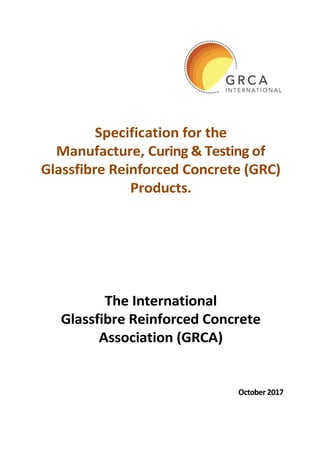 October 2017
Specification for the
Manufacture, Curing & Testing of
Glassfibre Reinforced Concrete (GRC)
Products.
The International
Glassfibre Reinforced Concrete
Association (GRCA)
 