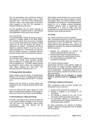 Specification for the Manufacture, Curing & Testing of GRC Products, October 2017 Page 11 of 15
First the cementitious slurry should be mixed at
high speed in an intensive shear mixer or other
approved mixer. The slurry is then transferred to
a second mixer or the mixing action of the shear
mixer adapted so that the AR glassfibre is
blended uniformly into the slurry.
The AR glassfibre may be added manually or
automatically as chopped fibres or automatically
as AR glassfibre roving using a fibre chopper.
4.2.3 Cast Premix
The premixed GRC material should be pumped or
carried in a holding vessel to the filling station.
The material should then be poured or pumped
into the mould ensuring that the method of filling
expels the air from the product and planes of
weakness are avoided. Compaction may be by
internal or external vibration or by the use of a
'self-compacting' mix. The producer must ensure
that the method chosen is consistent with the
required surface finish and mechanical properties.
4.2.4 Sprayed Premix
The premixed GRC material may also be sprayed
onto or into moulds using specialist sprayed
premix equipment. A facing coat or a mist coat
may be sprayed first. The GRC material should
be sprayed in layers 4-6mm and compacted by
roller before spraying the next layer. The
thickness should be checked as in 4.1.3
4.3 Storage before demoulding
Filled moulds must be stored at temperatures
between 5°C and 40°C. 'P' grades must be stored
at a temperature higher than the MFFT but below
40°C.
Moulds must be stored on a level surface and
supported in such a manner that they will not bow
or twist.
Once the initial set has taken place the mould
shall be covered with polythene of 500 gauge or
above and should not be moved until demoulding.
4.4 Demoulding [inc. lifting and fixing]
The GRC component must not be demoulded until
it has gained sufficient strength to be removed
from the mould and transported without being
over-stressed. The time required will be
temperature dependent.
Demoulding must be carried out in such a manner
that no damage occurs to the component. Unique
demoulding, lifting and fixings sockets must be
embedded in the component. All embedded items
should be of a suitable material [preferably
austenitic stainless steel or non-ferrous] and
encapsulated in a block of GRC; size and
procedures to be used should be agreed with the
engineer before starting production.
4.5 Curing
4.5.1 Moist curing (for non-polymer grades)
GRC components should be cured at controlled
temperature and humidity. Ideally this should be for
seven days at 20°C and 95% RH. This is not
always practical and alternative curing regimes are
satisfactory providing the producer demonstrates
that the procedure:
1. Enables the component to achieve the
physical properties given in Section 8.
2. Ensures that excess shrinkage caused by a
too rapid drying of the product does not occur.
3. The curing method is acceptable to the
purchaser and engineer.
4.5.2 Curing of polymer grades
Components produced using polymer grades of
GRC should be loosely covered overnight and
should be dry cured after demoulding. Moist curing
can be detrimental. Temperature above 35°C or
below 5°C should be avoided for the first two days
after manufacture.
Products should not be exposed to drying
winds or excessive heat for a minimum of two
days.
4.6 Storage, handling and transport
GRC components must be stored, handled and
transported in such a way that:
1. No part of the component is overstressed.
2. Bowing or twisting is not induced in the
component.
3. No damage is caused to any part of the
component, particularly edges and corners.
4. No permanent staining or discoloration is
caused either by the storage conditions or the
stacking/protection material.
For large components, the method of handling,
storage, loading and transporting shall be agreed
with the engineer.
 