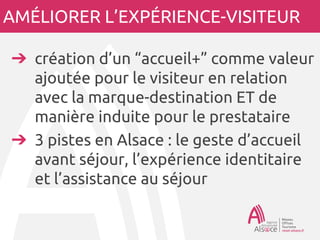 AMÉLIORER L’EXPÉRIENCE-VISITEUR
➔création d’un “accueil+” comme valeur
ajoutée pour le visiteur en relation
avec la marque-destination ET de
manière induite pour le prestataire
➔3 pistes en Alsace : le geste d’accueil
avant séjour, l’expérience identitaire
et l’assistance au séjour
 
