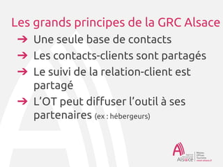 Les grands principes de la GRC Alsace
➔Une seule base de contacts
➔Les contacts-clients sont partagés
➔Le suivi de la relation-client est
partagé
➔L’OT peut diffuser l’outil à ses
partenaires (ex : hébergeurs)
 