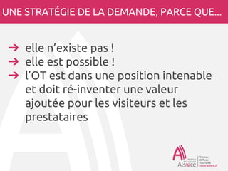 UNE STRATÉGIE DE LA DEMANDE, PARCE QUE...
➔ elle n’existe pas !
➔ elle est possible !
➔ l’OT est dans une position intenable
et doit ré-inventer une valeur
ajoutée pour les visiteurs et les
prestataires
 