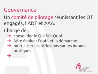Gouvernance
Un comité de pilotage réunissant les OT
engagés, l’ADT et AAA.
Chargé de :
➔ consolider le Qui fait Quoi
➔ faire évoluer l’outil et la démarche
➔ mutualiser les réflexions sur les bonnes
pratiques
➔ ...
 