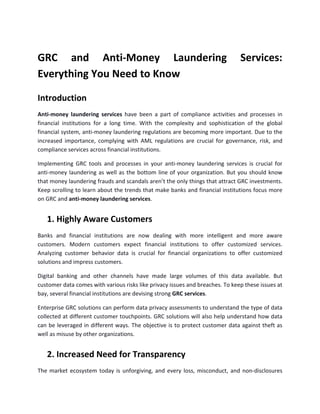 GRC and Anti-Money Laundering Services:
Everything You Need to Know
Introduction
Anti-money laundering services have been a part of compliance activities and processes in
financial institutions for a long time. With the complexity and sophistication of the global
financial system, anti-money laundering regulations are becoming more important. Due to the
increased importance, complying with AML regulations are crucial for governance, risk, and
compliance services across financial institutions.
Implementing GRC tools and processes in your anti-money laundering services is crucial for
anti-money laundering as well as the bottom line of your organization. But you should know
that money laundering frauds and scandals aren’t the only things that attract GRC investments.
Keep scrolling to learn about the trends that make banks and financial institutions focus more
on GRC and anti-money laundering services.
1. Highly Aware Customers
Banks and financial institutions are now dealing with more intelligent and more aware
customers. Modern customers expect financial institutions to offer customized services.
Analyzing customer behavior data is crucial for financial organizations to offer customized
solutions and impress customers.
Digital banking and other channels have made large volumes of this data available. But
customer data comes with various risks like privacy issues and breaches. To keep these issues at
bay, several financial institutions are devising strong GRC services.
Enterprise GRC solutions can perform data privacy assessments to understand the type of data
collected at different customer touchpoints. GRC solutions will also help understand how data
can be leveraged in different ways. The objective is to protect customer data against theft as
well as misuse by other organizations.
2. Increased Need for Transparency
The market ecosystem today is unforgiving, and every loss, misconduct, and non-disclosures
 