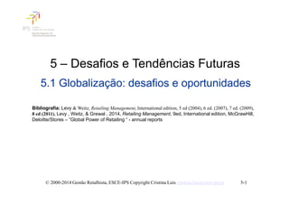 5 – Desafios e Tendências Futuras
5.1 Globalização: desafios e oportunidades
5-1
Bibliografia: Levy & Weitz, Retailing Management, International edition, 5 ed (2004), 6 ed. (2007), 7 ed. (2009),
8 ed (2011), Levy , Weitz, & Grewal , 2014, Retailing Management, 9ed, International edition, McGrawHill,
Deloitte/Stores – “Global Power of Retailing “ - annual reports
© 2000-2014 Gestão Retalhista, ESCE-IPS Copyright Cristina Luís cristina.luis@esce.ips.pt
 