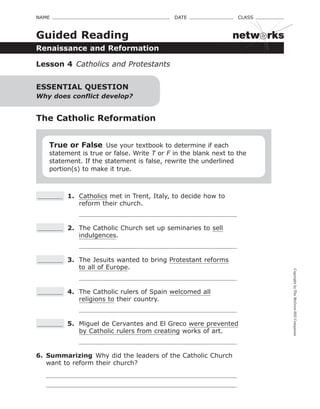 CopyrightbyTheMcGraw-HillCompanies
NAME    DATE    CLASS 
Renaissance and Reformation
Guided Reading
Lesson 4  Catholics and Protestants
The Catholic Reformation
True or False Use your textbook to determine if each
statement is true or false. Write T or F in the blank next to the
statement. If the statement is false, rewrite the underlined
portion(s) to make it true.
 1.	 Catholics met in Trent, Italy, to decide how to
reform their church.
 2.	 The Catholic Church set up seminaries to sell
indulgences.
 3.	 The Jesuits wanted to bring Protestant reforms
to all of Europe.
 4.	 The Catholic rulers of Spain welcomed all
religions to their country.
 5.	 Miguel de Cervantes and El Greco were prevented
by Catholic rulers from creating works of art.
6.	 Summarizing  Why did the leaders of the Catholic Church
want to reform their church?
ESSENTIAL QUESTION
Why does conflict develop?
netw rks
 