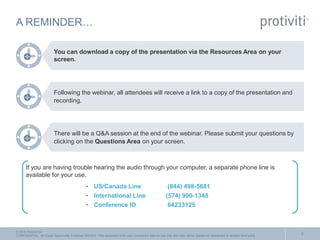 © 2016 Protiviti Inc.
CONFIDENTIAL: An Equal Opportunity Employer M/F/D/V. This document is for your company's internal use only and may not be copied nor distributed to another third party.
A REMINDER…
You can download a copy of the presentation via the Resources Area on your
screen.
Following the webinar, all attendees will receive a link to a copy of the presentation and
recording.
There will be a Q&A session at the end of the webinar. Please submit your questions by
clicking on the Questions Area on your screen.
If you are having trouble hearing the audio through your computer, a separate phone line is
available for your use.
• US/Canada Line (844) 498-5681
• International Line (574) 990-1348
• Conference ID 64233125
2
 