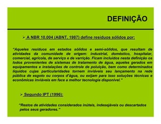 DEFINIÇÃO

        A NBR 10.004 (ABNT, 1987) define resíduos sólidos por:

“Aqueles resíduos em estados sólidos e semi-sólidos, que resultam de
atividades da comunidade de origem: industrial, doméstico, hospitalar,
comercial, agrícola, de serviço e de varrição. Ficam incluídos nesta definição os
lodos provenientes de sistemas de tratamento de água, aqueles gerados em
equipamentos e instalações de controle de poluição, bem como determinados
líquidos cujas particularidades tornem inviáveis seu lançamento na rede
pública de esgoto ou corpos d’água, ou exijam para isso soluções técnicas e
econômicas inviáveis em face a melhor tecnologia disponível.”


      Segundo IPT (1996):

   “Restos de atividades considerados inúteis, indesejáveis ou descartados
    pelos seus geradores.”
 