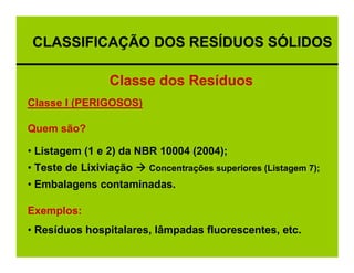 CLASSIFICAÇÃO DOS RESÍDUOS SÓLIDOS

                Classe dos Resíduos
Classe I (PERIGOSOS)

Quem são?

• Listagem (1 e 2) da NBR 10004 (2004);
• Teste de Lixiviação   Concentrações superiores (Listagem 7);
• Embalagens contaminadas.

Exemplos:
• Resíduos hospitalares, lâmpadas fluorescentes, etc.
 