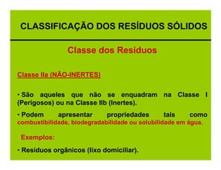 CLASSIFICAÇÃO DOS RESÍDUOS SÓLIDOS

                Classe dos Resíduos

Classe IIa (NÃO-INERTES)

• São aqueles que não se enquadram na Classe I
(Perigosos) ou na Classe IIb (Inertes).
• Podem      apresentar      propriedades       tais    como
combustibilidade, biodegradabilidade ou solubilidade em água.

 Exemplos:
• Resíduos orgânicos (lixo domiciliar).
 