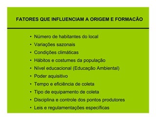 FATORES QUE INFLUENCIAM A ORIGEM E FORMACÃO


    • Número de habitantes do local
    • Variações sazonais
    • Condições climáticas
    • Hábitos e costumes da população
    • Nível educacional (Educação Ambiental)
    • Poder aquisitivo
    • Tempo e eficiência de coleta
    • Tipo de equipamento de coleta
    • Disciplina e controle dos pontos produtores
    • Leis e regulamentações específicas
 