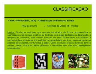 CLASSIFICAÇÃO

  NBR 10.004 (ABNT, 2004) – Classificação de Resíduos Sólidos

             RCD ou entulho          Resíduos de Classe IIb - Inertes

Inertes: Quaisquer resíduos, que quando amostrados de forma representativa, e
submetidos a um contato estático ou dinâmico com água destilada ou deionizada, à
temperatura ambiente, não tiverem nenhum de seus constituintes solubilizados a
concentrações superiores aos padrões de potabilidade de água, acentuando-se os
padrões de aspectos, cor turbidez e sabor. Como exemplos destes materiais têm-se
rochas, tijolos, vidros e certos plásticos e borrachas que não são decompostos
prontamente.
 