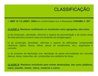 CLASSIFICAÇÃO

  NBR 15.112 (ABNT, 2004) em conformidade com a Resolução CONAMA n° 307


CLASSE A: Resíduos reutilizáveis ou recicláveis como agregados, tais como:

a) de construção, demolição, reformas e reparos de pavimentação e de outras obras
de infra-estrutura,inclusive solos provenientes de terraplenagem;

b) de construção, demolição, reformas e reparos de edificações: componentes
cerâmicos (tijolos, blocos, telhas, placas de revestimento, etc.), argamassa e
concreto;

c) de processo de fabricação e/ou demolição de peças pré-moldadas em concreto
(blocos, tubos, meios-fios, etc.) produzidas nos canteiros de obras.


CLASSE B: Resíduos recicláveis para outras destinações, tais como plásticos,
papel, papelão, metais, vidros, madeiras e outros
 